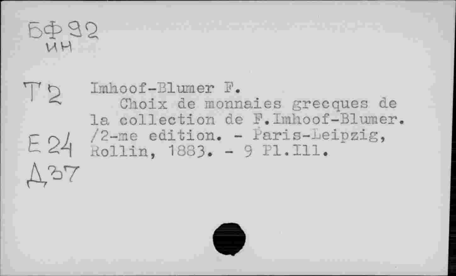 ﻿ьф^2 ИИ
TS
Е2-4
Д^7
Imhoof-Blumer F.
Choix de monnaies grecques de la collection de F.Imhoof-Blumer. /2-me edition. - Paris-Leipzig, Rollin, 1883. - 9 Pl.Ill.